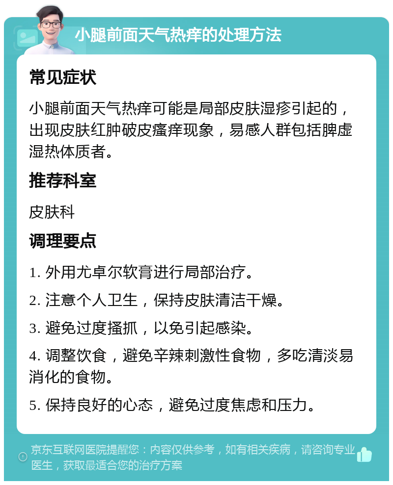 小腿前面天气热痒的处理方法 常见症状 小腿前面天气热痒可能是局部皮肤湿疹引起的，出现皮肤红肿破皮瘙痒现象，易感人群包括脾虚湿热体质者。 推荐科室 皮肤科 调理要点 1. 外用尤卓尔软膏进行局部治疗。 2. 注意个人卫生，保持皮肤清洁干燥。 3. 避免过度搔抓，以免引起感染。 4. 调整饮食，避免辛辣刺激性食物，多吃清淡易消化的食物。 5. 保持良好的心态，避免过度焦虑和压力。