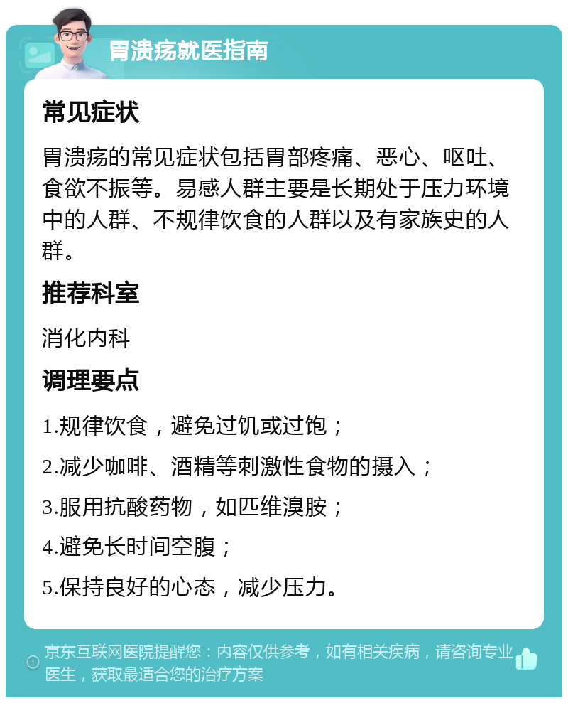 胃溃疡就医指南 常见症状 胃溃疡的常见症状包括胃部疼痛、恶心、呕吐、食欲不振等。易感人群主要是长期处于压力环境中的人群、不规律饮食的人群以及有家族史的人群。 推荐科室 消化内科 调理要点 1.规律饮食，避免过饥或过饱； 2.减少咖啡、酒精等刺激性食物的摄入； 3.服用抗酸药物，如匹维溴胺； 4.避免长时间空腹； 5.保持良好的心态，减少压力。