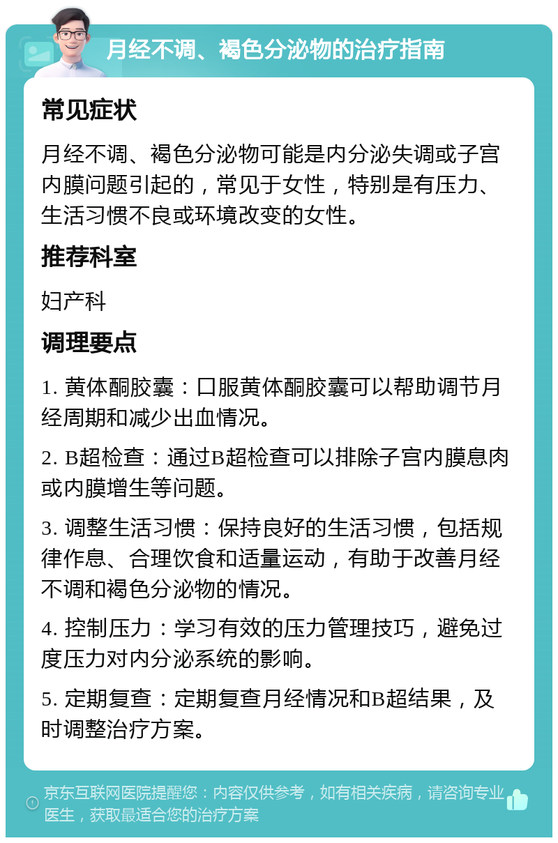 月经不调、褐色分泌物的治疗指南 常见症状 月经不调、褐色分泌物可能是内分泌失调或子宫内膜问题引起的，常见于女性，特别是有压力、生活习惯不良或环境改变的女性。 推荐科室 妇产科 调理要点 1. 黄体酮胶囊：口服黄体酮胶囊可以帮助调节月经周期和减少出血情况。 2. B超检查：通过B超检查可以排除子宫内膜息肉或内膜增生等问题。 3. 调整生活习惯：保持良好的生活习惯，包括规律作息、合理饮食和适量运动，有助于改善月经不调和褐色分泌物的情况。 4. 控制压力：学习有效的压力管理技巧，避免过度压力对内分泌系统的影响。 5. 定期复查：定期复查月经情况和B超结果，及时调整治疗方案。