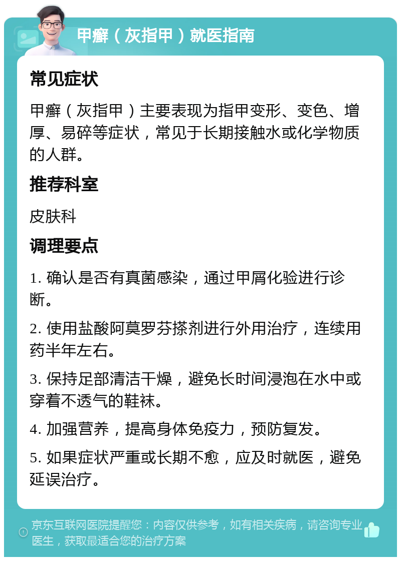 甲癣（灰指甲）就医指南 常见症状 甲癣（灰指甲）主要表现为指甲变形、变色、增厚、易碎等症状，常见于长期接触水或化学物质的人群。 推荐科室 皮肤科 调理要点 1. 确认是否有真菌感染，通过甲屑化验进行诊断。 2. 使用盐酸阿莫罗芬搽剂进行外用治疗，连续用药半年左右。 3. 保持足部清洁干燥，避免长时间浸泡在水中或穿着不透气的鞋袜。 4. 加强营养，提高身体免疫力，预防复发。 5. 如果症状严重或长期不愈，应及时就医，避免延误治疗。