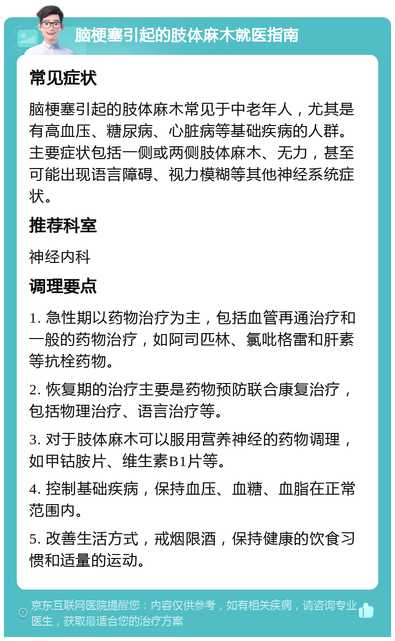 脑梗塞引起的肢体麻木就医指南 常见症状 脑梗塞引起的肢体麻木常见于中老年人，尤其是有高血压、糖尿病、心脏病等基础疾病的人群。主要症状包括一侧或两侧肢体麻木、无力，甚至可能出现语言障碍、视力模糊等其他神经系统症状。 推荐科室 神经内科 调理要点 1. 急性期以药物治疗为主，包括血管再通治疗和一般的药物治疗，如阿司匹林、氯吡格雷和肝素等抗栓药物。 2. 恢复期的治疗主要是药物预防联合康复治疗，包括物理治疗、语言治疗等。 3. 对于肢体麻木可以服用营养神经的药物调理，如甲钴胺片、维生素B1片等。 4. 控制基础疾病，保持血压、血糖、血脂在正常范围内。 5. 改善生活方式，戒烟限酒，保持健康的饮食习惯和适量的运动。