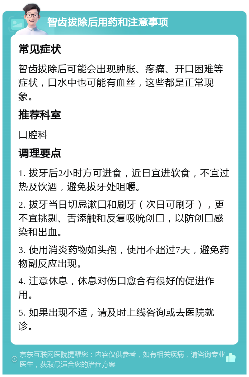 智齿拔除后用药和注意事项 常见症状 智齿拔除后可能会出现肿胀、疼痛、开口困难等症状，口水中也可能有血丝，这些都是正常现象。 推荐科室 口腔科 调理要点 1. 拔牙后2小时方可进食，近日宜进软食，不宜过热及饮酒，避免拔牙处咀嚼。 2. 拔牙当日切忌漱口和刷牙（次日可刷牙），更不宜挑剔、舌添触和反复吸吮创口，以防创口感染和出血。 3. 使用消炎药物如头孢，使用不超过7天，避免药物副反应出现。 4. 注意休息，休息对伤口愈合有很好的促进作用。 5. 如果出现不适，请及时上线咨询或去医院就诊。