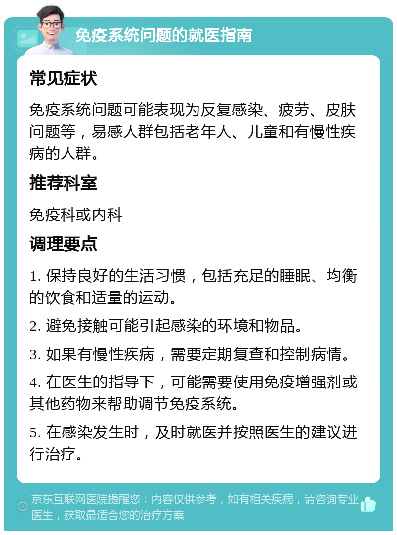 免疫系统问题的就医指南 常见症状 免疫系统问题可能表现为反复感染、疲劳、皮肤问题等，易感人群包括老年人、儿童和有慢性疾病的人群。 推荐科室 免疫科或内科 调理要点 1. 保持良好的生活习惯，包括充足的睡眠、均衡的饮食和适量的运动。 2. 避免接触可能引起感染的环境和物品。 3. 如果有慢性疾病，需要定期复查和控制病情。 4. 在医生的指导下，可能需要使用免疫增强剂或其他药物来帮助调节免疫系统。 5. 在感染发生时，及时就医并按照医生的建议进行治疗。