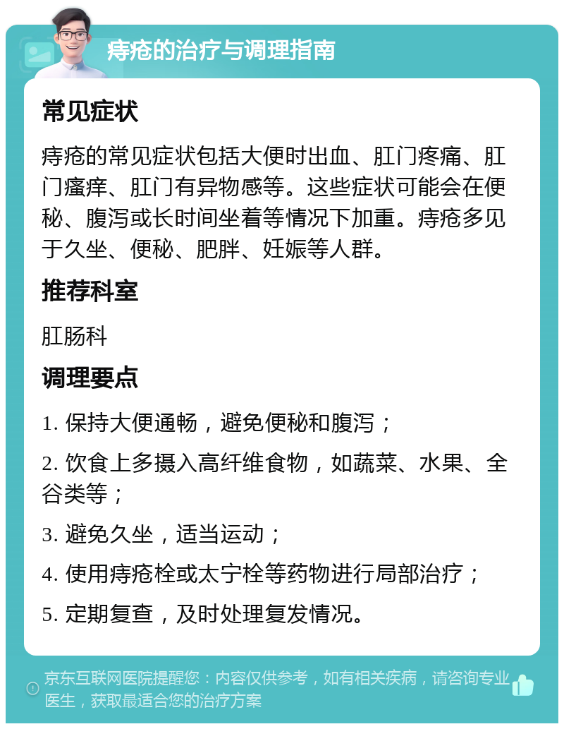 痔疮的治疗与调理指南 常见症状 痔疮的常见症状包括大便时出血、肛门疼痛、肛门瘙痒、肛门有异物感等。这些症状可能会在便秘、腹泻或长时间坐着等情况下加重。痔疮多见于久坐、便秘、肥胖、妊娠等人群。 推荐科室 肛肠科 调理要点 1. 保持大便通畅，避免便秘和腹泻； 2. 饮食上多摄入高纤维食物，如蔬菜、水果、全谷类等； 3. 避免久坐，适当运动； 4. 使用痔疮栓或太宁栓等药物进行局部治疗； 5. 定期复查，及时处理复发情况。