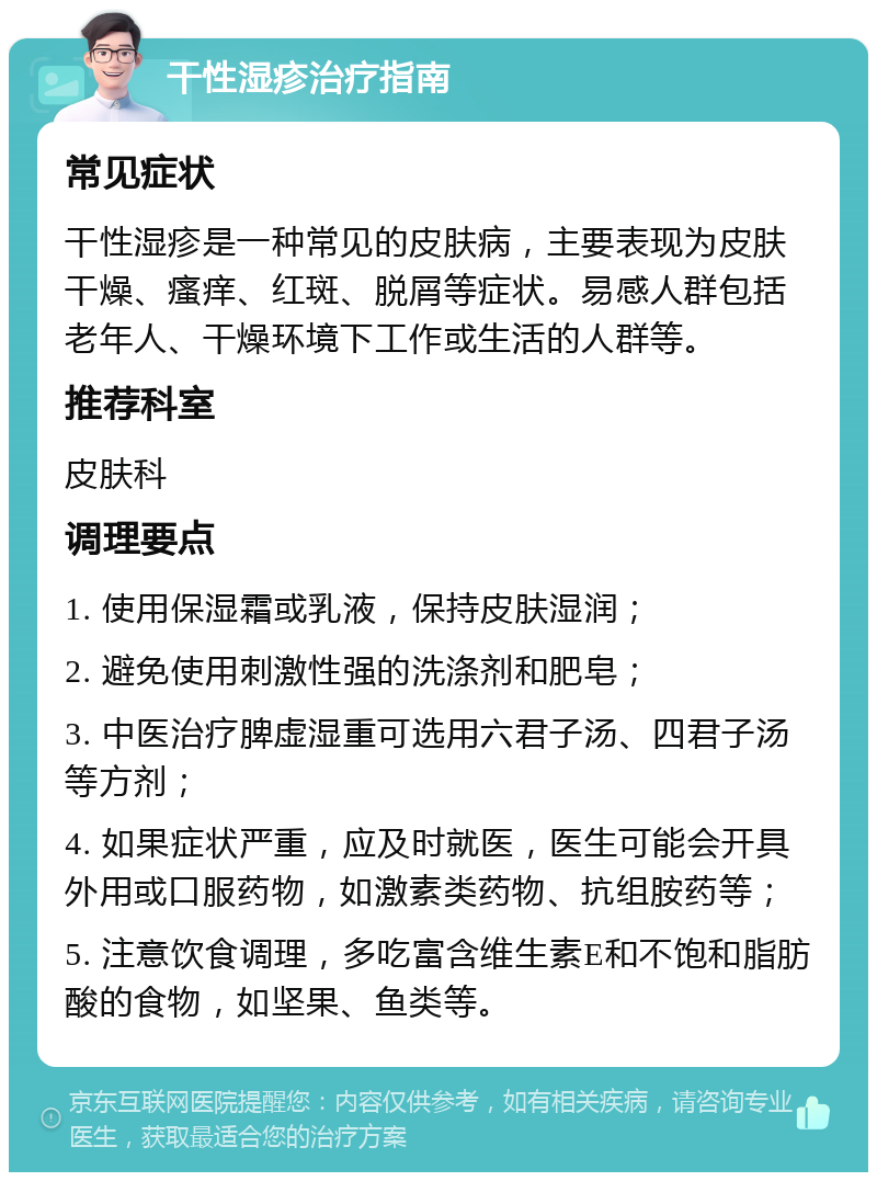 干性湿疹治疗指南 常见症状 干性湿疹是一种常见的皮肤病，主要表现为皮肤干燥、瘙痒、红斑、脱屑等症状。易感人群包括老年人、干燥环境下工作或生活的人群等。 推荐科室 皮肤科 调理要点 1. 使用保湿霜或乳液，保持皮肤湿润； 2. 避免使用刺激性强的洗涤剂和肥皂； 3. 中医治疗脾虚湿重可选用六君子汤、四君子汤等方剂； 4. 如果症状严重，应及时就医，医生可能会开具外用或口服药物，如激素类药物、抗组胺药等； 5. 注意饮食调理，多吃富含维生素E和不饱和脂肪酸的食物，如坚果、鱼类等。