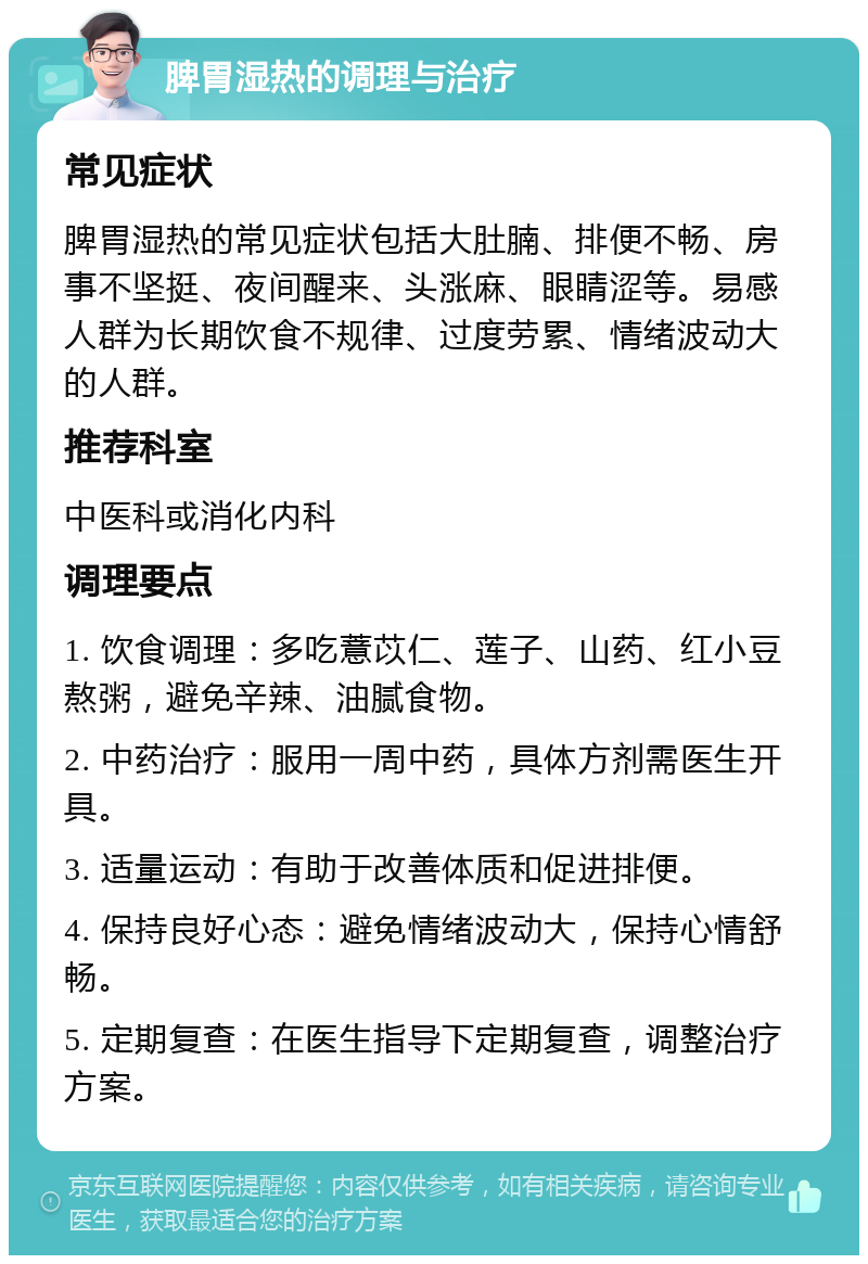 脾胃湿热的调理与治疗 常见症状 脾胃湿热的常见症状包括大肚腩、排便不畅、房事不坚挺、夜间醒来、头涨麻、眼睛涩等。易感人群为长期饮食不规律、过度劳累、情绪波动大的人群。 推荐科室 中医科或消化内科 调理要点 1. 饮食调理：多吃薏苡仁、莲子、山药、红小豆熬粥，避免辛辣、油腻食物。 2. 中药治疗：服用一周中药，具体方剂需医生开具。 3. 适量运动：有助于改善体质和促进排便。 4. 保持良好心态：避免情绪波动大，保持心情舒畅。 5. 定期复查：在医生指导下定期复查，调整治疗方案。