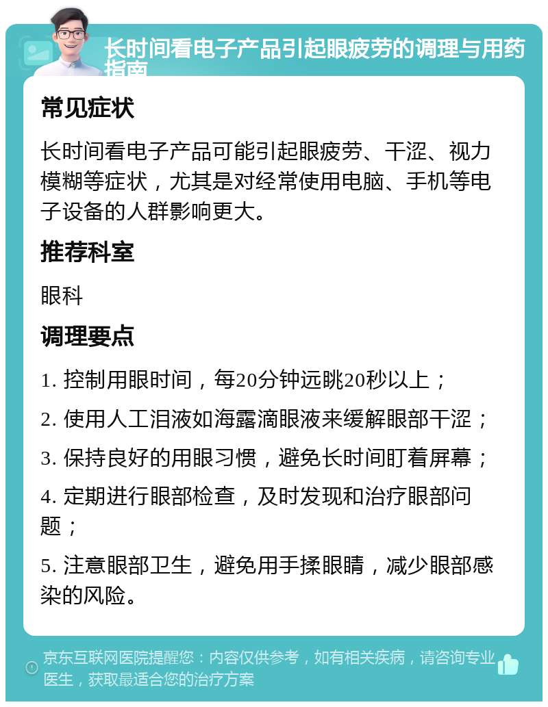 长时间看电子产品引起眼疲劳的调理与用药指南 常见症状 长时间看电子产品可能引起眼疲劳、干涩、视力模糊等症状，尤其是对经常使用电脑、手机等电子设备的人群影响更大。 推荐科室 眼科 调理要点 1. 控制用眼时间，每20分钟远眺20秒以上； 2. 使用人工泪液如海露滴眼液来缓解眼部干涩； 3. 保持良好的用眼习惯，避免长时间盯着屏幕； 4. 定期进行眼部检查，及时发现和治疗眼部问题； 5. 注意眼部卫生，避免用手揉眼睛，减少眼部感染的风险。