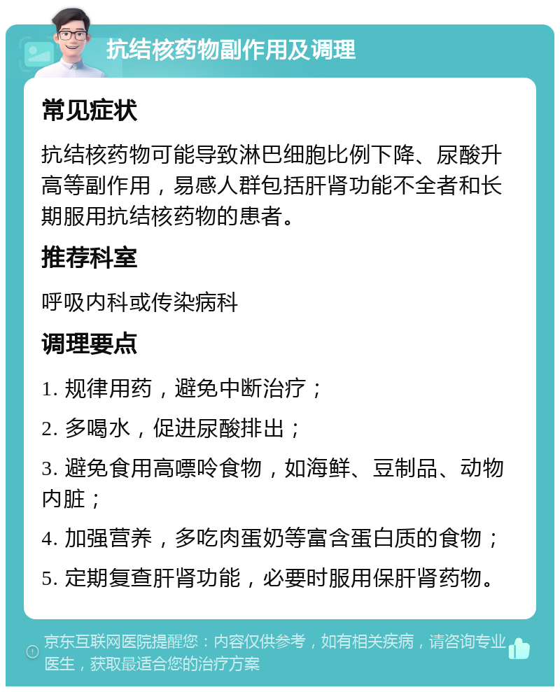 抗结核药物副作用及调理 常见症状 抗结核药物可能导致淋巴细胞比例下降、尿酸升高等副作用，易感人群包括肝肾功能不全者和长期服用抗结核药物的患者。 推荐科室 呼吸内科或传染病科 调理要点 1. 规律用药，避免中断治疗； 2. 多喝水，促进尿酸排出； 3. 避免食用高嘌呤食物，如海鲜、豆制品、动物内脏； 4. 加强营养，多吃肉蛋奶等富含蛋白质的食物； 5. 定期复查肝肾功能，必要时服用保肝肾药物。