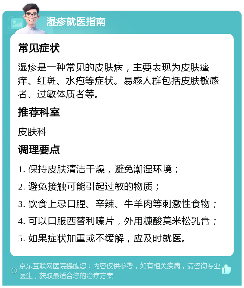 湿疹就医指南 常见症状 湿疹是一种常见的皮肤病，主要表现为皮肤瘙痒、红斑、水疱等症状。易感人群包括皮肤敏感者、过敏体质者等。 推荐科室 皮肤科 调理要点 1. 保持皮肤清洁干燥，避免潮湿环境； 2. 避免接触可能引起过敏的物质； 3. 饮食上忌口腥、辛辣、牛羊肉等刺激性食物； 4. 可以口服西替利嗪片，外用糠酸莫米松乳膏； 5. 如果症状加重或不缓解，应及时就医。