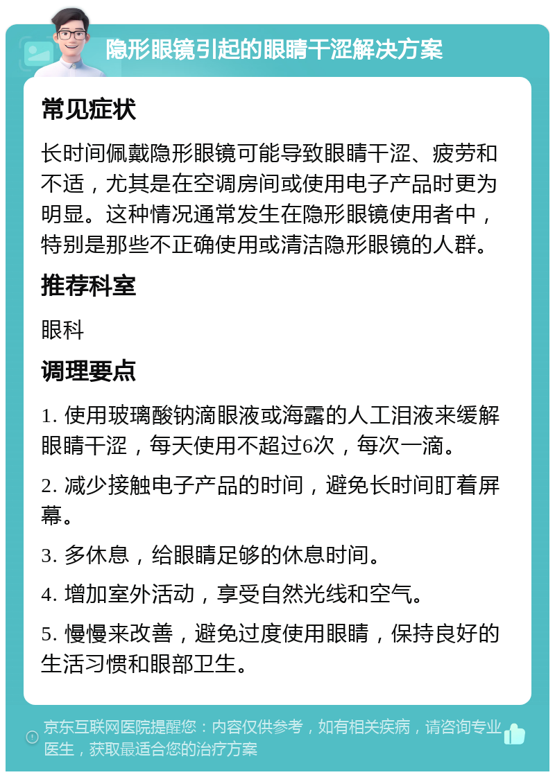 隐形眼镜引起的眼睛干涩解决方案 常见症状 长时间佩戴隐形眼镜可能导致眼睛干涩、疲劳和不适，尤其是在空调房间或使用电子产品时更为明显。这种情况通常发生在隐形眼镜使用者中，特别是那些不正确使用或清洁隐形眼镜的人群。 推荐科室 眼科 调理要点 1. 使用玻璃酸钠滴眼液或海露的人工泪液来缓解眼睛干涩，每天使用不超过6次，每次一滴。 2. 减少接触电子产品的时间，避免长时间盯着屏幕。 3. 多休息，给眼睛足够的休息时间。 4. 增加室外活动，享受自然光线和空气。 5. 慢慢来改善，避免过度使用眼睛，保持良好的生活习惯和眼部卫生。