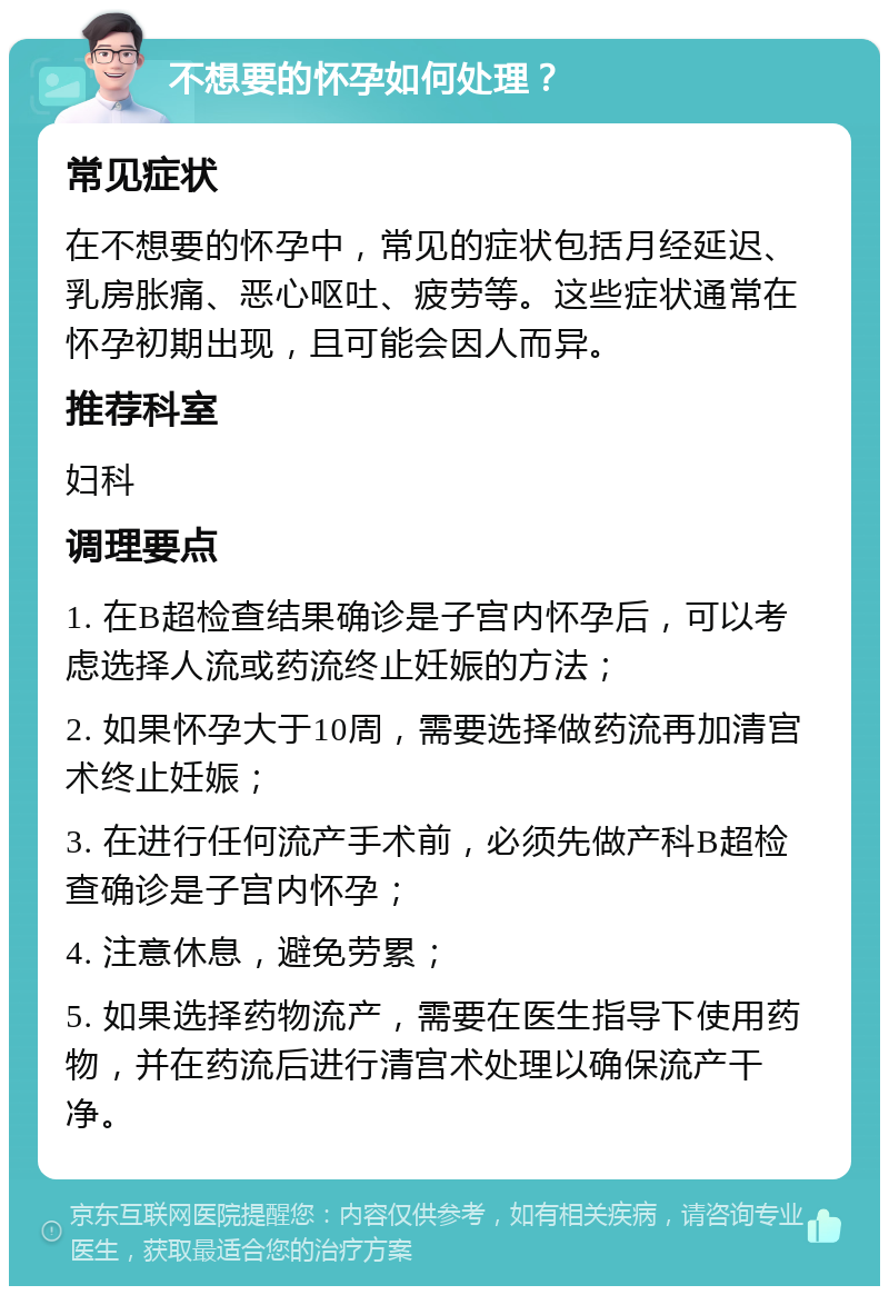 不想要的怀孕如何处理？ 常见症状 在不想要的怀孕中，常见的症状包括月经延迟、乳房胀痛、恶心呕吐、疲劳等。这些症状通常在怀孕初期出现，且可能会因人而异。 推荐科室 妇科 调理要点 1. 在B超检查结果确诊是子宫内怀孕后，可以考虑选择人流或药流终止妊娠的方法； 2. 如果怀孕大于10周，需要选择做药流再加清宫术终止妊娠； 3. 在进行任何流产手术前，必须先做产科B超检查确诊是子宫内怀孕； 4. 注意休息，避免劳累； 5. 如果选择药物流产，需要在医生指导下使用药物，并在药流后进行清宫术处理以确保流产干净。