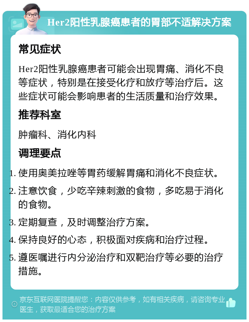 Her2阳性乳腺癌患者的胃部不适解决方案 常见症状 Her2阳性乳腺癌患者可能会出现胃痛、消化不良等症状，特别是在接受化疗和放疗等治疗后。这些症状可能会影响患者的生活质量和治疗效果。 推荐科室 肿瘤科、消化内科 调理要点 使用奥美拉唑等胃药缓解胃痛和消化不良症状。 注意饮食，少吃辛辣刺激的食物，多吃易于消化的食物。 定期复查，及时调整治疗方案。 保持良好的心态，积极面对疾病和治疗过程。 遵医嘱进行内分泌治疗和双靶治疗等必要的治疗措施。