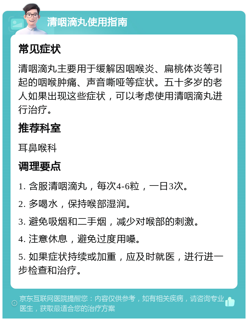 清咽滴丸使用指南 常见症状 清咽滴丸主要用于缓解因咽喉炎、扁桃体炎等引起的咽喉肿痛、声音嘶哑等症状。五十多岁的老人如果出现这些症状，可以考虑使用清咽滴丸进行治疗。 推荐科室 耳鼻喉科 调理要点 1. 含服清咽滴丸，每次4-6粒，一日3次。 2. 多喝水，保持喉部湿润。 3. 避免吸烟和二手烟，减少对喉部的刺激。 4. 注意休息，避免过度用嗓。 5. 如果症状持续或加重，应及时就医，进行进一步检查和治疗。