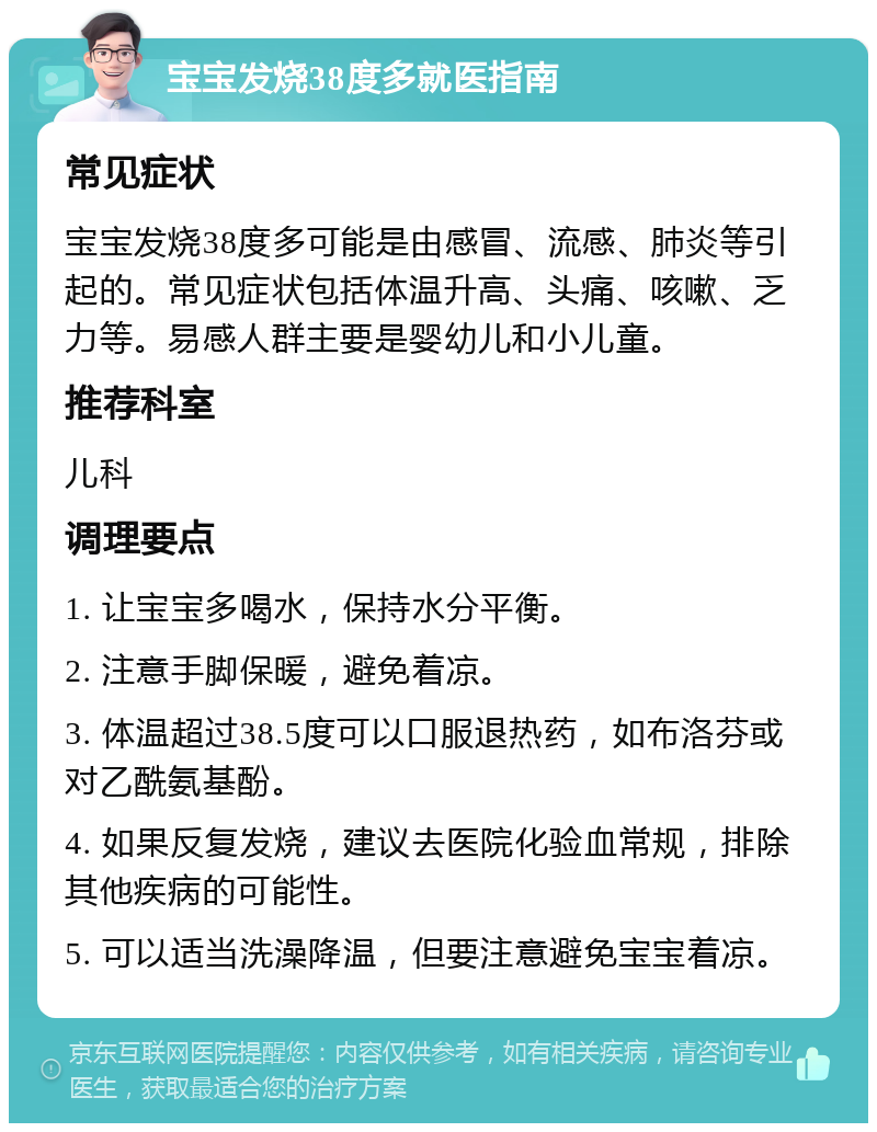 宝宝发烧38度多就医指南 常见症状 宝宝发烧38度多可能是由感冒、流感、肺炎等引起的。常见症状包括体温升高、头痛、咳嗽、乏力等。易感人群主要是婴幼儿和小儿童。 推荐科室 儿科 调理要点 1. 让宝宝多喝水，保持水分平衡。 2. 注意手脚保暖，避免着凉。 3. 体温超过38.5度可以口服退热药，如布洛芬或对乙酰氨基酚。 4. 如果反复发烧，建议去医院化验血常规，排除其他疾病的可能性。 5. 可以适当洗澡降温，但要注意避免宝宝着凉。