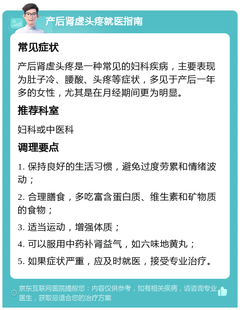 产后肾虚头疼就医指南 常见症状 产后肾虚头疼是一种常见的妇科疾病，主要表现为肚子冷、腰酸、头疼等症状，多见于产后一年多的女性，尤其是在月经期间更为明显。 推荐科室 妇科或中医科 调理要点 1. 保持良好的生活习惯，避免过度劳累和情绪波动； 2. 合理膳食，多吃富含蛋白质、维生素和矿物质的食物； 3. 适当运动，增强体质； 4. 可以服用中药补肾益气，如六味地黄丸； 5. 如果症状严重，应及时就医，接受专业治疗。