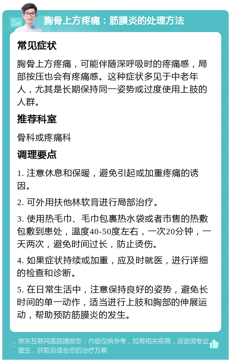 胸骨上方疼痛：筋膜炎的处理方法 常见症状 胸骨上方疼痛，可能伴随深呼吸时的疼痛感，局部按压也会有疼痛感。这种症状多见于中老年人，尤其是长期保持同一姿势或过度使用上肢的人群。 推荐科室 骨科或疼痛科 调理要点 1. 注意休息和保暖，避免引起或加重疼痛的诱因。 2. 可外用扶他林软膏进行局部治疗。 3. 使用热毛巾、毛巾包裹热水袋或者市售的热敷包敷到患处，温度40-50度左右，一次20分钟，一天两次，避免时间过长，防止烫伤。 4. 如果症状持续或加重，应及时就医，进行详细的检查和诊断。 5. 在日常生活中，注意保持良好的姿势，避免长时间的单一动作，适当进行上肢和胸部的伸展运动，帮助预防筋膜炎的发生。