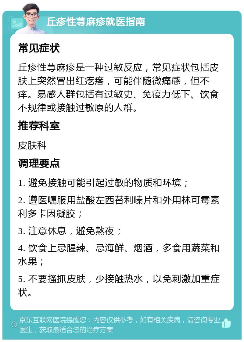 丘疹性荨麻疹就医指南 常见症状 丘疹性荨麻疹是一种过敏反应，常见症状包括皮肤上突然冒出红疙瘩，可能伴随微痛感，但不痒。易感人群包括有过敏史、免疫力低下、饮食不规律或接触过敏原的人群。 推荐科室 皮肤科 调理要点 1. 避免接触可能引起过敏的物质和环境； 2. 遵医嘱服用盐酸左西替利嗪片和外用林可霉素利多卡因凝胶； 3. 注意休息，避免熬夜； 4. 饮食上忌腥辣、忌海鲜、烟酒，多食用蔬菜和水果； 5. 不要搔抓皮肤，少接触热水，以免刺激加重症状。