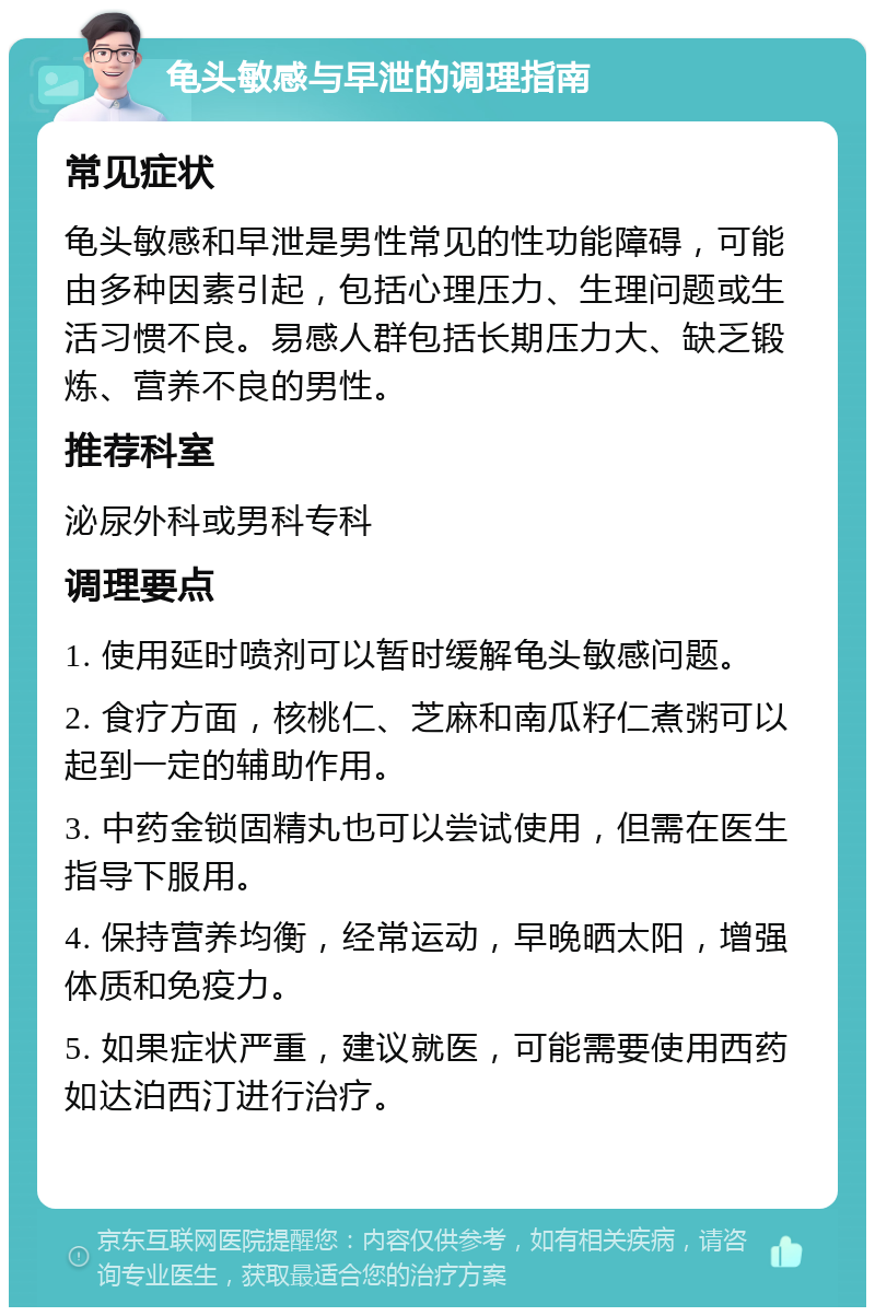 龟头敏感与早泄的调理指南 常见症状 龟头敏感和早泄是男性常见的性功能障碍，可能由多种因素引起，包括心理压力、生理问题或生活习惯不良。易感人群包括长期压力大、缺乏锻炼、营养不良的男性。 推荐科室 泌尿外科或男科专科 调理要点 1. 使用延时喷剂可以暂时缓解龟头敏感问题。 2. 食疗方面，核桃仁、芝麻和南瓜籽仁煮粥可以起到一定的辅助作用。 3. 中药金锁固精丸也可以尝试使用，但需在医生指导下服用。 4. 保持营养均衡，经常运动，早晚晒太阳，增强体质和免疫力。 5. 如果症状严重，建议就医，可能需要使用西药如达泊西汀进行治疗。