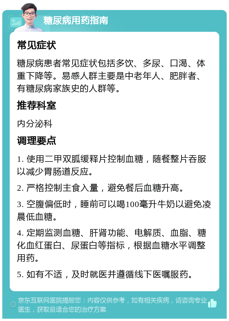 糖尿病用药指南 常见症状 糖尿病患者常见症状包括多饮、多尿、口渴、体重下降等。易感人群主要是中老年人、肥胖者、有糖尿病家族史的人群等。 推荐科室 内分泌科 调理要点 1. 使用二甲双胍缓释片控制血糖，随餐整片吞服以减少胃肠道反应。 2. 严格控制主食入量，避免餐后血糖升高。 3. 空腹偏低时，睡前可以喝100毫升牛奶以避免凌晨低血糖。 4. 定期监测血糖、肝肾功能、电解质、血脂、糖化血红蛋白、尿蛋白等指标，根据血糖水平调整用药。 5. 如有不适，及时就医并遵循线下医嘱服药。