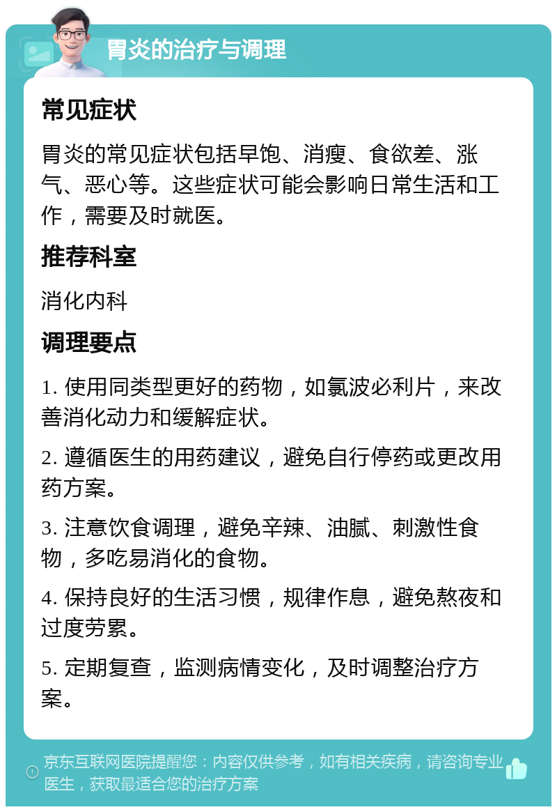 胃炎的治疗与调理 常见症状 胃炎的常见症状包括早饱、消瘦、食欲差、涨气、恶心等。这些症状可能会影响日常生活和工作，需要及时就医。 推荐科室 消化内科 调理要点 1. 使用同类型更好的药物，如氯波必利片，来改善消化动力和缓解症状。 2. 遵循医生的用药建议，避免自行停药或更改用药方案。 3. 注意饮食调理，避免辛辣、油腻、刺激性食物，多吃易消化的食物。 4. 保持良好的生活习惯，规律作息，避免熬夜和过度劳累。 5. 定期复查，监测病情变化，及时调整治疗方案。