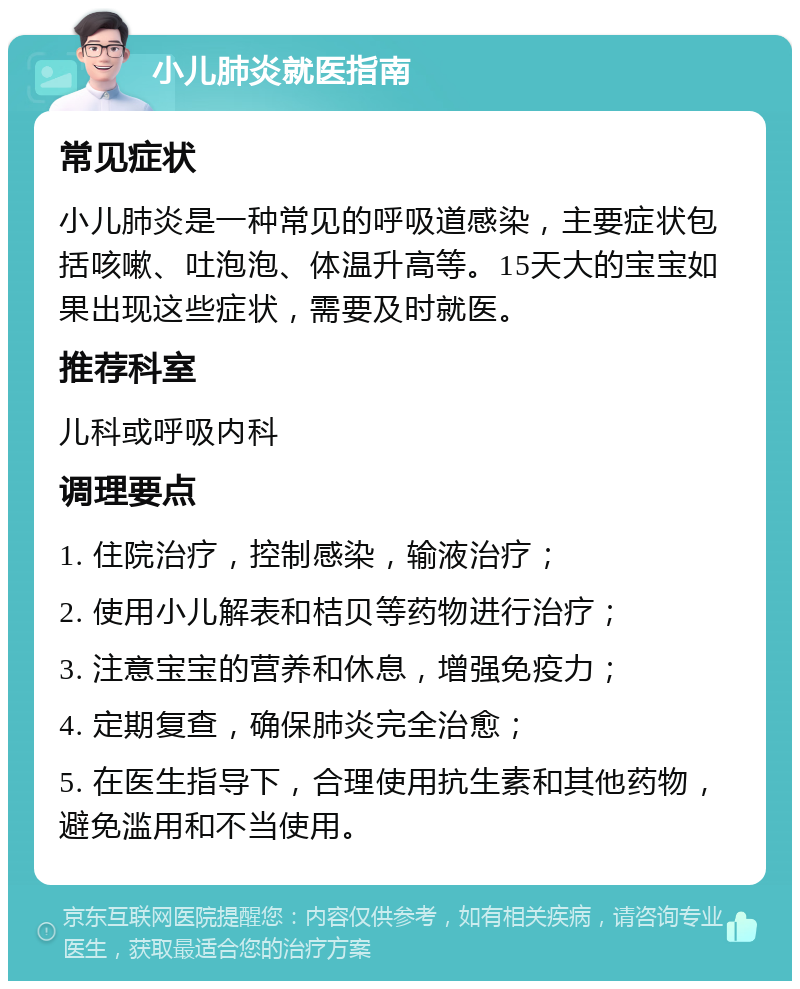 小儿肺炎就医指南 常见症状 小儿肺炎是一种常见的呼吸道感染，主要症状包括咳嗽、吐泡泡、体温升高等。15天大的宝宝如果出现这些症状，需要及时就医。 推荐科室 儿科或呼吸内科 调理要点 1. 住院治疗，控制感染，输液治疗； 2. 使用小儿解表和桔贝等药物进行治疗； 3. 注意宝宝的营养和休息，增强免疫力； 4. 定期复查，确保肺炎完全治愈； 5. 在医生指导下，合理使用抗生素和其他药物，避免滥用和不当使用。