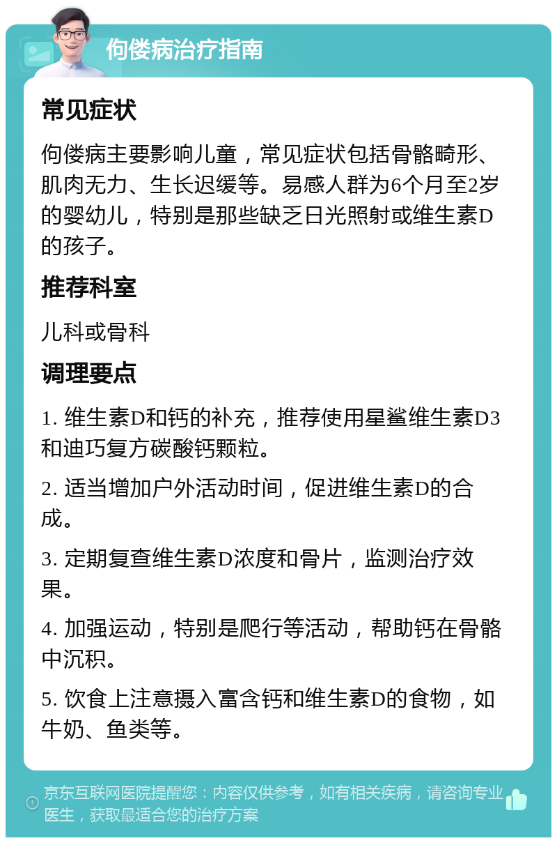 佝偻病治疗指南 常见症状 佝偻病主要影响儿童，常见症状包括骨骼畸形、肌肉无力、生长迟缓等。易感人群为6个月至2岁的婴幼儿，特别是那些缺乏日光照射或维生素D的孩子。 推荐科室 儿科或骨科 调理要点 1. 维生素D和钙的补充，推荐使用星鲨维生素D3和迪巧复方碳酸钙颗粒。 2. 适当增加户外活动时间，促进维生素D的合成。 3. 定期复查维生素D浓度和骨片，监测治疗效果。 4. 加强运动，特别是爬行等活动，帮助钙在骨骼中沉积。 5. 饮食上注意摄入富含钙和维生素D的食物，如牛奶、鱼类等。