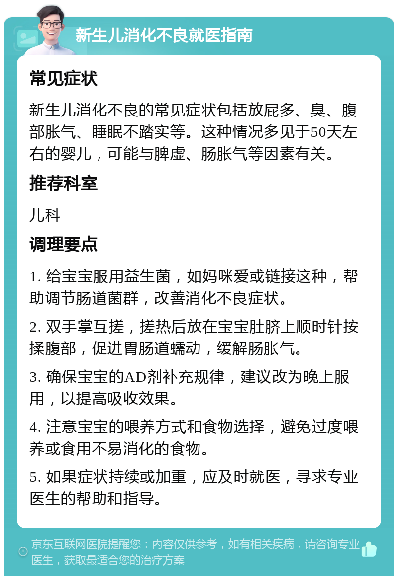 新生儿消化不良就医指南 常见症状 新生儿消化不良的常见症状包括放屁多、臭、腹部胀气、睡眠不踏实等。这种情况多见于50天左右的婴儿，可能与脾虚、肠胀气等因素有关。 推荐科室 儿科 调理要点 1. 给宝宝服用益生菌，如妈咪爱或链接这种，帮助调节肠道菌群，改善消化不良症状。 2. 双手掌互搓，搓热后放在宝宝肚脐上顺时针按揉腹部，促进胃肠道蠕动，缓解肠胀气。 3. 确保宝宝的AD剂补充规律，建议改为晚上服用，以提高吸收效果。 4. 注意宝宝的喂养方式和食物选择，避免过度喂养或食用不易消化的食物。 5. 如果症状持续或加重，应及时就医，寻求专业医生的帮助和指导。