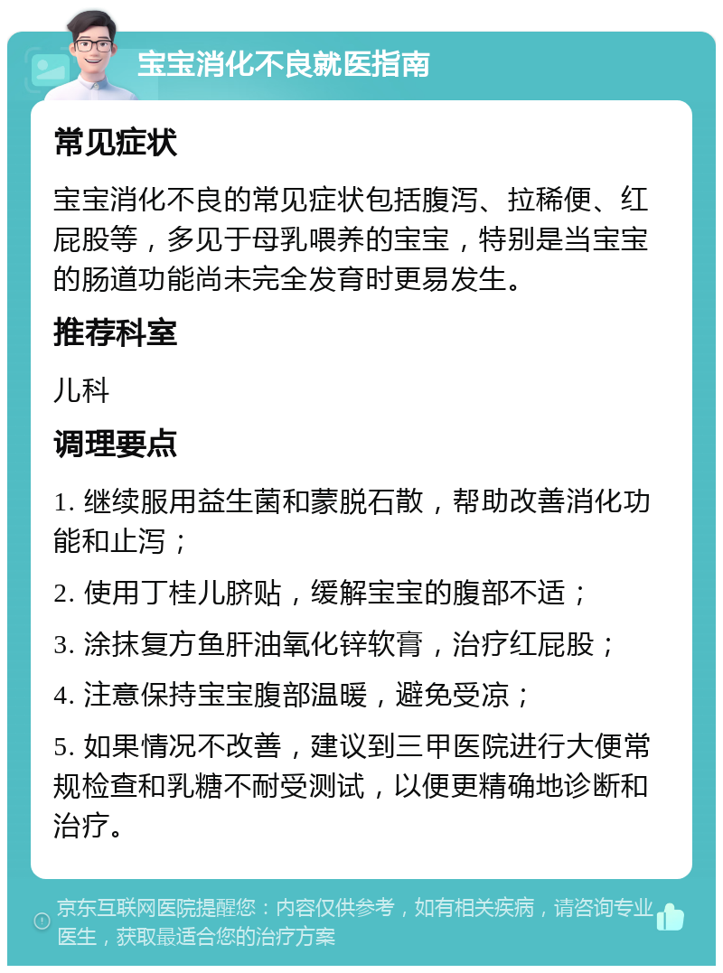 宝宝消化不良就医指南 常见症状 宝宝消化不良的常见症状包括腹泻、拉稀便、红屁股等，多见于母乳喂养的宝宝，特别是当宝宝的肠道功能尚未完全发育时更易发生。 推荐科室 儿科 调理要点 1. 继续服用益生菌和蒙脱石散，帮助改善消化功能和止泻； 2. 使用丁桂儿脐贴，缓解宝宝的腹部不适； 3. 涂抹复方鱼肝油氧化锌软膏，治疗红屁股； 4. 注意保持宝宝腹部温暖，避免受凉； 5. 如果情况不改善，建议到三甲医院进行大便常规检查和乳糖不耐受测试，以便更精确地诊断和治疗。