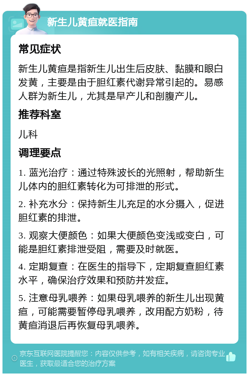 新生儿黄疸就医指南 常见症状 新生儿黄疸是指新生儿出生后皮肤、黏膜和眼白发黄，主要是由于胆红素代谢异常引起的。易感人群为新生儿，尤其是早产儿和剖腹产儿。 推荐科室 儿科 调理要点 1. 蓝光治疗：通过特殊波长的光照射，帮助新生儿体内的胆红素转化为可排泄的形式。 2. 补充水分：保持新生儿充足的水分摄入，促进胆红素的排泄。 3. 观察大便颜色：如果大便颜色变浅或变白，可能是胆红素排泄受阻，需要及时就医。 4. 定期复查：在医生的指导下，定期复查胆红素水平，确保治疗效果和预防并发症。 5. 注意母乳喂养：如果母乳喂养的新生儿出现黄疸，可能需要暂停母乳喂养，改用配方奶粉，待黄疸消退后再恢复母乳喂养。