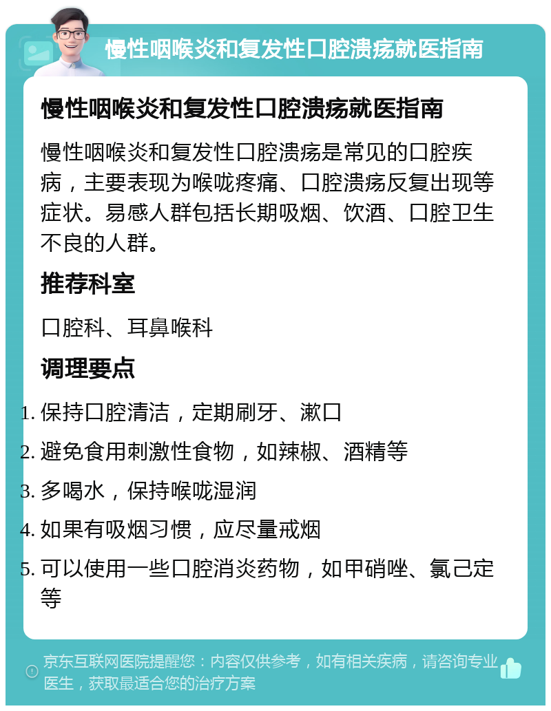 慢性咽喉炎和复发性口腔溃疡就医指南 慢性咽喉炎和复发性口腔溃疡就医指南 慢性咽喉炎和复发性口腔溃疡是常见的口腔疾病，主要表现为喉咙疼痛、口腔溃疡反复出现等症状。易感人群包括长期吸烟、饮酒、口腔卫生不良的人群。 推荐科室 口腔科、耳鼻喉科 调理要点 保持口腔清洁，定期刷牙、漱口 避免食用刺激性食物，如辣椒、酒精等 多喝水，保持喉咙湿润 如果有吸烟习惯，应尽量戒烟 可以使用一些口腔消炎药物，如甲硝唑、氯己定等