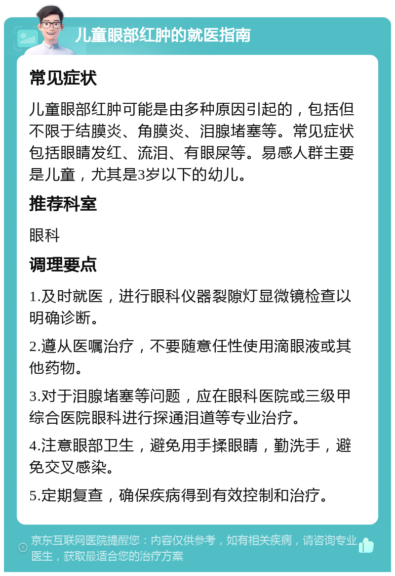 儿童眼部红肿的就医指南 常见症状 儿童眼部红肿可能是由多种原因引起的，包括但不限于结膜炎、角膜炎、泪腺堵塞等。常见症状包括眼睛发红、流泪、有眼屎等。易感人群主要是儿童，尤其是3岁以下的幼儿。 推荐科室 眼科 调理要点 1.及时就医，进行眼科仪器裂隙灯显微镜检查以明确诊断。 2.遵从医嘱治疗，不要随意任性使用滴眼液或其他药物。 3.对于泪腺堵塞等问题，应在眼科医院或三级甲综合医院眼科进行探通泪道等专业治疗。 4.注意眼部卫生，避免用手揉眼睛，勤洗手，避免交叉感染。 5.定期复查，确保疾病得到有效控制和治疗。