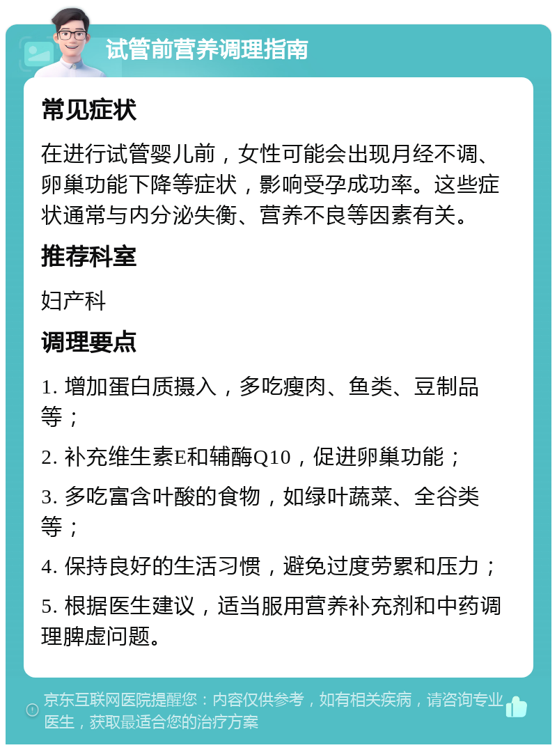 试管前营养调理指南 常见症状 在进行试管婴儿前，女性可能会出现月经不调、卵巢功能下降等症状，影响受孕成功率。这些症状通常与内分泌失衡、营养不良等因素有关。 推荐科室 妇产科 调理要点 1. 增加蛋白质摄入，多吃瘦肉、鱼类、豆制品等； 2. 补充维生素E和辅酶Q10，促进卵巢功能； 3. 多吃富含叶酸的食物，如绿叶蔬菜、全谷类等； 4. 保持良好的生活习惯，避免过度劳累和压力； 5. 根据医生建议，适当服用营养补充剂和中药调理脾虚问题。