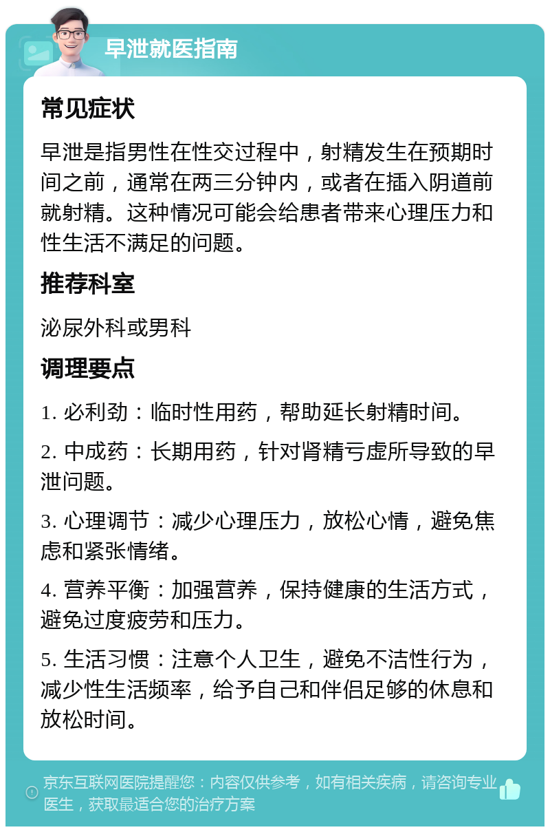 早泄就医指南 常见症状 早泄是指男性在性交过程中，射精发生在预期时间之前，通常在两三分钟内，或者在插入阴道前就射精。这种情况可能会给患者带来心理压力和性生活不满足的问题。 推荐科室 泌尿外科或男科 调理要点 1. 必利劲：临时性用药，帮助延长射精时间。 2. 中成药：长期用药，针对肾精亏虚所导致的早泄问题。 3. 心理调节：减少心理压力，放松心情，避免焦虑和紧张情绪。 4. 营养平衡：加强营养，保持健康的生活方式，避免过度疲劳和压力。 5. 生活习惯：注意个人卫生，避免不洁性行为，减少性生活频率，给予自己和伴侣足够的休息和放松时间。