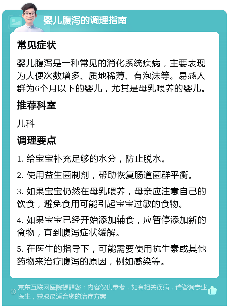 婴儿腹泻的调理指南 常见症状 婴儿腹泻是一种常见的消化系统疾病，主要表现为大便次数增多、质地稀薄、有泡沫等。易感人群为6个月以下的婴儿，尤其是母乳喂养的婴儿。 推荐科室 儿科 调理要点 1. 给宝宝补充足够的水分，防止脱水。 2. 使用益生菌制剂，帮助恢复肠道菌群平衡。 3. 如果宝宝仍然在母乳喂养，母亲应注意自己的饮食，避免食用可能引起宝宝过敏的食物。 4. 如果宝宝已经开始添加辅食，应暂停添加新的食物，直到腹泻症状缓解。 5. 在医生的指导下，可能需要使用抗生素或其他药物来治疗腹泻的原因，例如感染等。