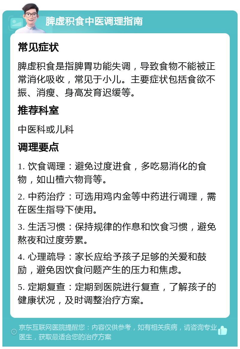 脾虚积食中医调理指南 常见症状 脾虚积食是指脾胃功能失调，导致食物不能被正常消化吸收，常见于小儿。主要症状包括食欲不振、消瘦、身高发育迟缓等。 推荐科室 中医科或儿科 调理要点 1. 饮食调理：避免过度进食，多吃易消化的食物，如山楂六物膏等。 2. 中药治疗：可选用鸡内金等中药进行调理，需在医生指导下使用。 3. 生活习惯：保持规律的作息和饮食习惯，避免熬夜和过度劳累。 4. 心理疏导：家长应给予孩子足够的关爱和鼓励，避免因饮食问题产生的压力和焦虑。 5. 定期复查：定期到医院进行复查，了解孩子的健康状况，及时调整治疗方案。