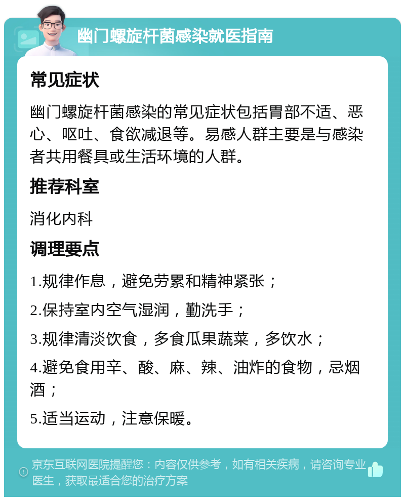 幽门螺旋杆菌感染就医指南 常见症状 幽门螺旋杆菌感染的常见症状包括胃部不适、恶心、呕吐、食欲减退等。易感人群主要是与感染者共用餐具或生活环境的人群。 推荐科室 消化内科 调理要点 1.规律作息，避免劳累和精神紧张； 2.保持室内空气湿润，勤洗手； 3.规律清淡饮食，多食瓜果蔬菜，多饮水； 4.避免食用辛、酸、麻、辣、油炸的食物，忌烟酒； 5.适当运动，注意保暖。