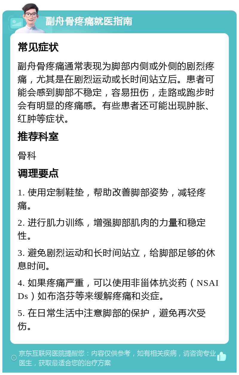 副舟骨疼痛就医指南 常见症状 副舟骨疼痛通常表现为脚部内侧或外侧的剧烈疼痛，尤其是在剧烈运动或长时间站立后。患者可能会感到脚部不稳定，容易扭伤，走路或跑步时会有明显的疼痛感。有些患者还可能出现肿胀、红肿等症状。 推荐科室 骨科 调理要点 1. 使用定制鞋垫，帮助改善脚部姿势，减轻疼痛。 2. 进行肌力训练，增强脚部肌肉的力量和稳定性。 3. 避免剧烈运动和长时间站立，给脚部足够的休息时间。 4. 如果疼痛严重，可以使用非甾体抗炎药（NSAIDs）如布洛芬等来缓解疼痛和炎症。 5. 在日常生活中注意脚部的保护，避免再次受伤。