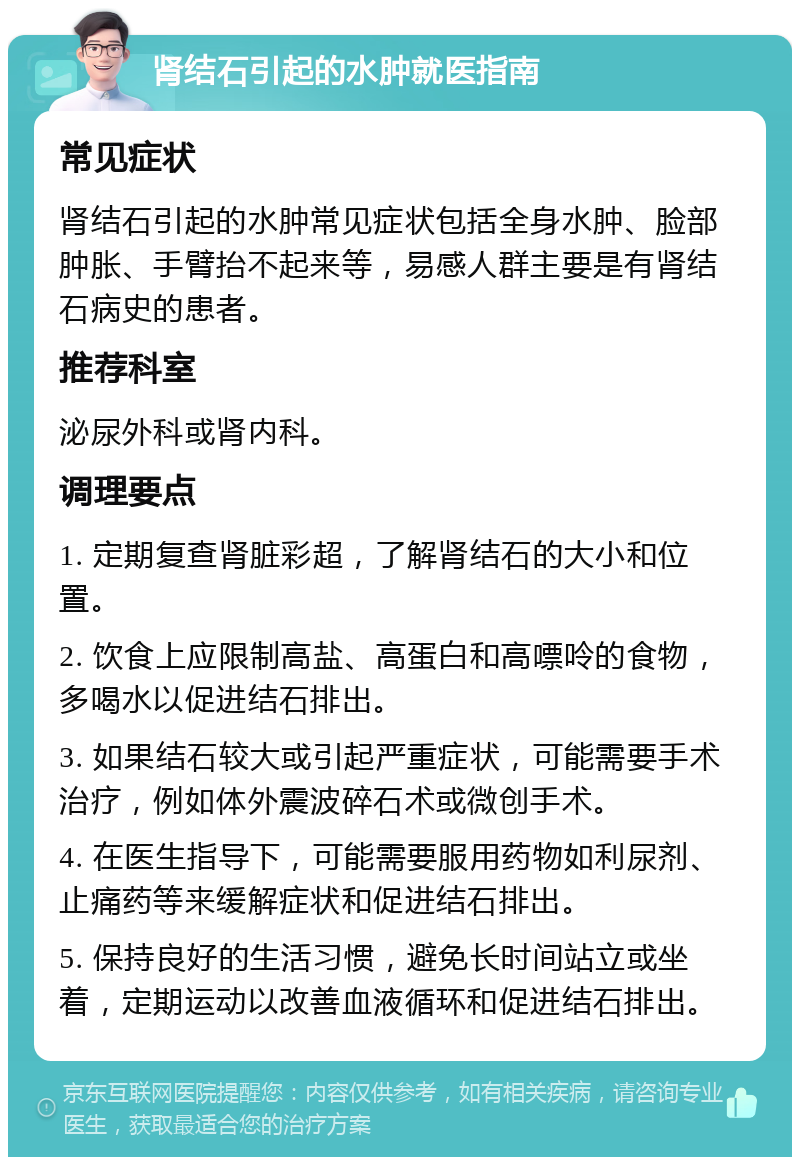 肾结石引起的水肿就医指南 常见症状 肾结石引起的水肿常见症状包括全身水肿、脸部肿胀、手臂抬不起来等，易感人群主要是有肾结石病史的患者。 推荐科室 泌尿外科或肾内科。 调理要点 1. 定期复查肾脏彩超，了解肾结石的大小和位置。 2. 饮食上应限制高盐、高蛋白和高嘌呤的食物，多喝水以促进结石排出。 3. 如果结石较大或引起严重症状，可能需要手术治疗，例如体外震波碎石术或微创手术。 4. 在医生指导下，可能需要服用药物如利尿剂、止痛药等来缓解症状和促进结石排出。 5. 保持良好的生活习惯，避免长时间站立或坐着，定期运动以改善血液循环和促进结石排出。