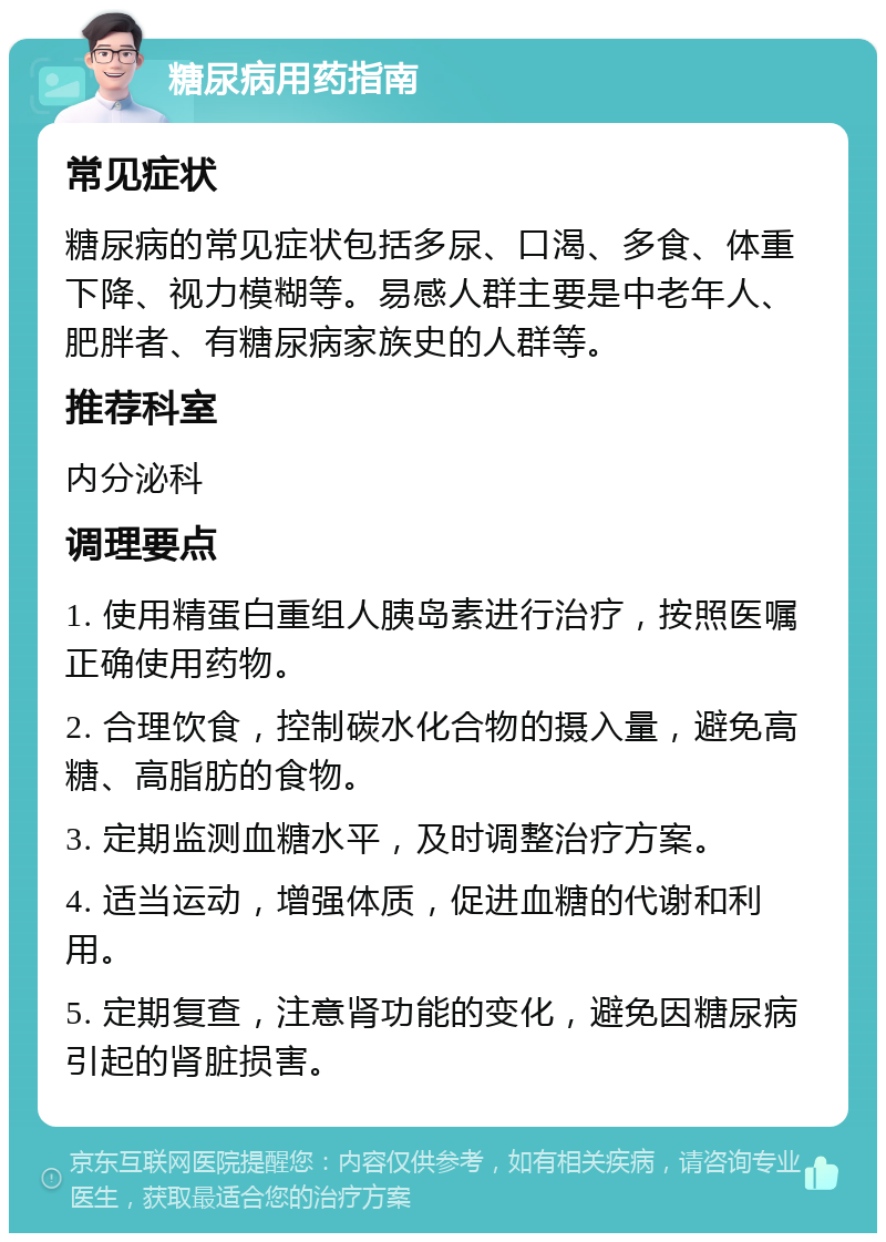 糖尿病用药指南 常见症状 糖尿病的常见症状包括多尿、口渴、多食、体重下降、视力模糊等。易感人群主要是中老年人、肥胖者、有糖尿病家族史的人群等。 推荐科室 内分泌科 调理要点 1. 使用精蛋白重组人胰岛素进行治疗，按照医嘱正确使用药物。 2. 合理饮食，控制碳水化合物的摄入量，避免高糖、高脂肪的食物。 3. 定期监测血糖水平，及时调整治疗方案。 4. 适当运动，增强体质，促进血糖的代谢和利用。 5. 定期复查，注意肾功能的变化，避免因糖尿病引起的肾脏损害。