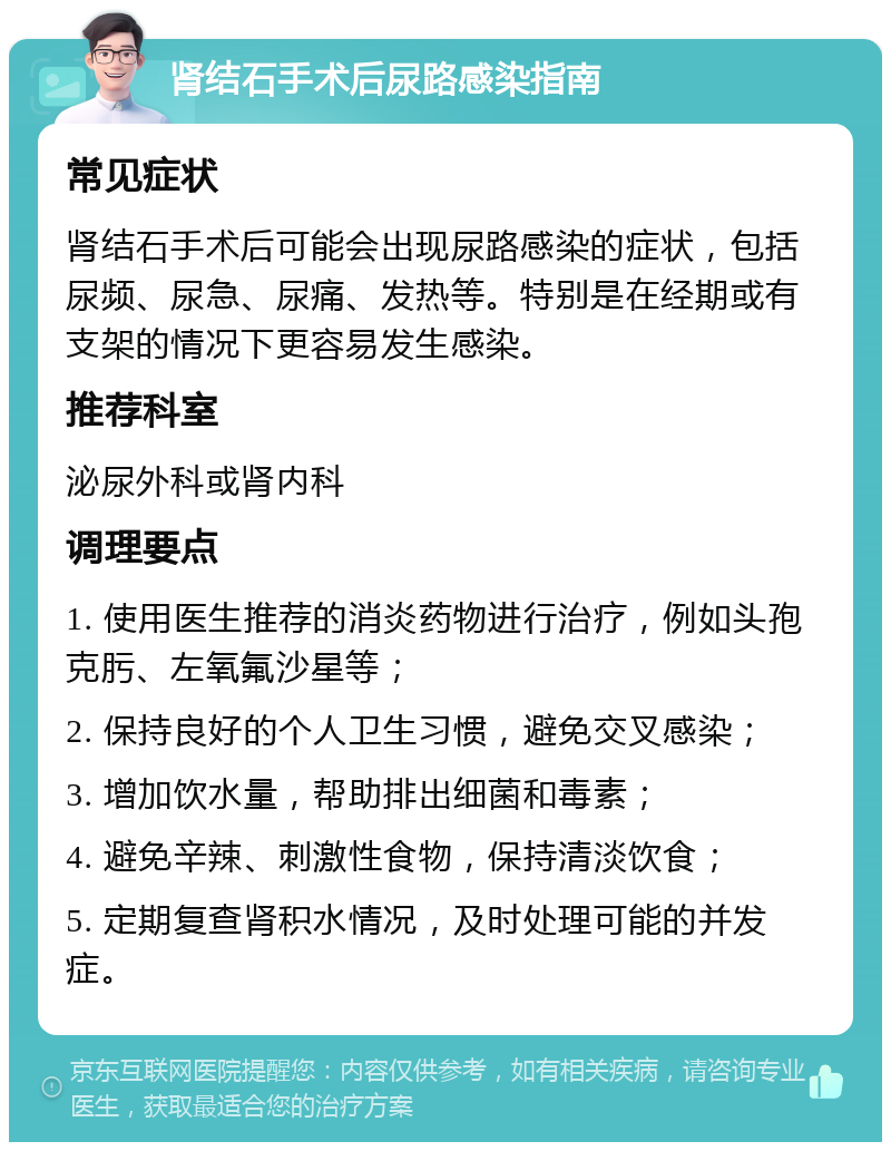 肾结石手术后尿路感染指南 常见症状 肾结石手术后可能会出现尿路感染的症状，包括尿频、尿急、尿痛、发热等。特别是在经期或有支架的情况下更容易发生感染。 推荐科室 泌尿外科或肾内科 调理要点 1. 使用医生推荐的消炎药物进行治疗，例如头孢克肟、左氧氟沙星等； 2. 保持良好的个人卫生习惯，避免交叉感染； 3. 增加饮水量，帮助排出细菌和毒素； 4. 避免辛辣、刺激性食物，保持清淡饮食； 5. 定期复查肾积水情况，及时处理可能的并发症。