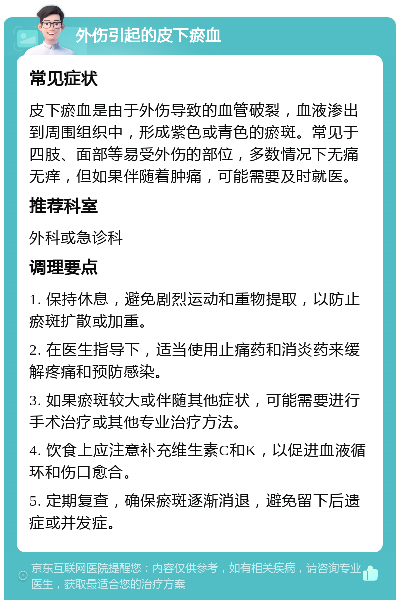 外伤引起的皮下瘀血 常见症状 皮下瘀血是由于外伤导致的血管破裂，血液渗出到周围组织中，形成紫色或青色的瘀斑。常见于四肢、面部等易受外伤的部位，多数情况下无痛无痒，但如果伴随着肿痛，可能需要及时就医。 推荐科室 外科或急诊科 调理要点 1. 保持休息，避免剧烈运动和重物提取，以防止瘀斑扩散或加重。 2. 在医生指导下，适当使用止痛药和消炎药来缓解疼痛和预防感染。 3. 如果瘀斑较大或伴随其他症状，可能需要进行手术治疗或其他专业治疗方法。 4. 饮食上应注意补充维生素C和K，以促进血液循环和伤口愈合。 5. 定期复查，确保瘀斑逐渐消退，避免留下后遗症或并发症。