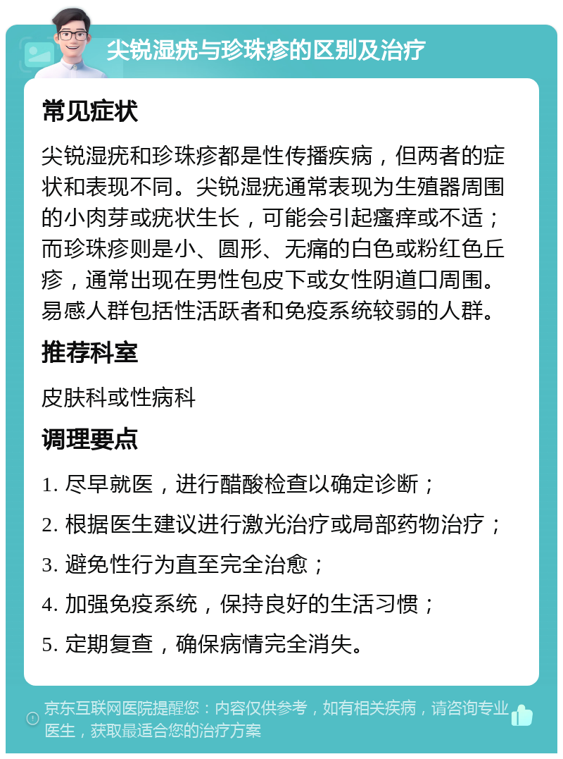 尖锐湿疣与珍珠疹的区别及治疗 常见症状 尖锐湿疣和珍珠疹都是性传播疾病，但两者的症状和表现不同。尖锐湿疣通常表现为生殖器周围的小肉芽或疣状生长，可能会引起瘙痒或不适；而珍珠疹则是小、圆形、无痛的白色或粉红色丘疹，通常出现在男性包皮下或女性阴道口周围。易感人群包括性活跃者和免疫系统较弱的人群。 推荐科室 皮肤科或性病科 调理要点 1. 尽早就医，进行醋酸检查以确定诊断； 2. 根据医生建议进行激光治疗或局部药物治疗； 3. 避免性行为直至完全治愈； 4. 加强免疫系统，保持良好的生活习惯； 5. 定期复查，确保病情完全消失。