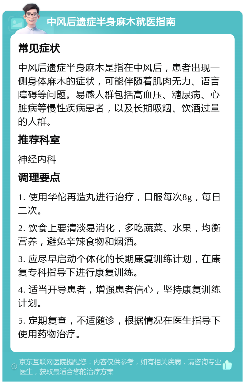 中风后遗症半身麻木就医指南 常见症状 中风后遗症半身麻木是指在中风后，患者出现一侧身体麻木的症状，可能伴随着肌肉无力、语言障碍等问题。易感人群包括高血压、糖尿病、心脏病等慢性疾病患者，以及长期吸烟、饮酒过量的人群。 推荐科室 神经内科 调理要点 1. 使用华佗再造丸进行治疗，口服每次8g，每日二次。 2. 饮食上要清淡易消化，多吃蔬菜、水果，均衡营养，避免辛辣食物和烟酒。 3. 应尽早启动个体化的长期康复训练计划，在康复专科指导下进行康复训练。 4. 适当开导患者，增强患者信心，坚持康复训练计划。 5. 定期复查，不适随诊，根据情况在医生指导下使用药物治疗。