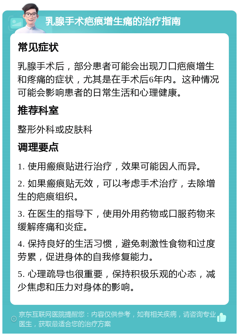 乳腺手术疤痕增生痛的治疗指南 常见症状 乳腺手术后，部分患者可能会出现刀口疤痕增生和疼痛的症状，尤其是在手术后6年内。这种情况可能会影响患者的日常生活和心理健康。 推荐科室 整形外科或皮肤科 调理要点 1. 使用瘢痕贴进行治疗，效果可能因人而异。 2. 如果瘢痕贴无效，可以考虑手术治疗，去除增生的疤痕组织。 3. 在医生的指导下，使用外用药物或口服药物来缓解疼痛和炎症。 4. 保持良好的生活习惯，避免刺激性食物和过度劳累，促进身体的自我修复能力。 5. 心理疏导也很重要，保持积极乐观的心态，减少焦虑和压力对身体的影响。