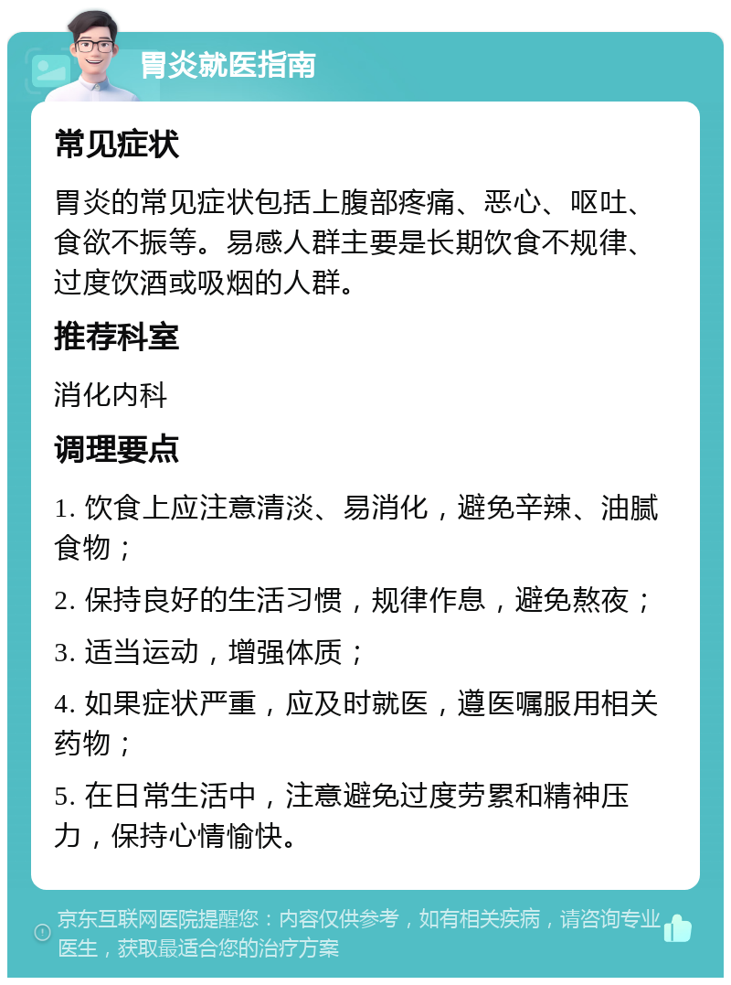 胃炎就医指南 常见症状 胃炎的常见症状包括上腹部疼痛、恶心、呕吐、食欲不振等。易感人群主要是长期饮食不规律、过度饮酒或吸烟的人群。 推荐科室 消化内科 调理要点 1. 饮食上应注意清淡、易消化，避免辛辣、油腻食物； 2. 保持良好的生活习惯，规律作息，避免熬夜； 3. 适当运动，增强体质； 4. 如果症状严重，应及时就医，遵医嘱服用相关药物； 5. 在日常生活中，注意避免过度劳累和精神压力，保持心情愉快。