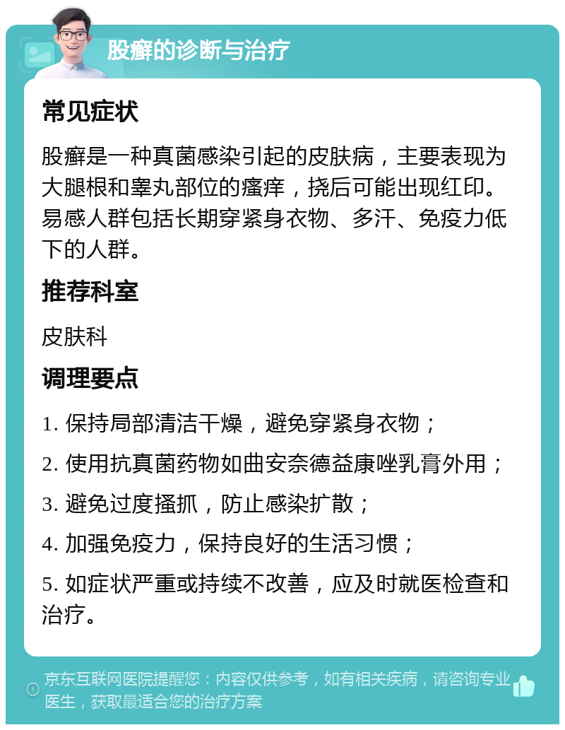 股癣的诊断与治疗 常见症状 股癣是一种真菌感染引起的皮肤病，主要表现为大腿根和睾丸部位的瘙痒，挠后可能出现红印。易感人群包括长期穿紧身衣物、多汗、免疫力低下的人群。 推荐科室 皮肤科 调理要点 1. 保持局部清洁干燥，避免穿紧身衣物； 2. 使用抗真菌药物如曲安奈德益康唑乳膏外用； 3. 避免过度搔抓，防止感染扩散； 4. 加强免疫力，保持良好的生活习惯； 5. 如症状严重或持续不改善，应及时就医检查和治疗。