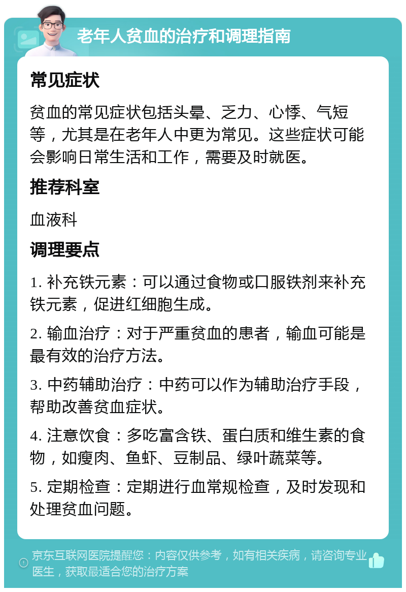 老年人贫血的治疗和调理指南 常见症状 贫血的常见症状包括头晕、乏力、心悸、气短等，尤其是在老年人中更为常见。这些症状可能会影响日常生活和工作，需要及时就医。 推荐科室 血液科 调理要点 1. 补充铁元素：可以通过食物或口服铁剂来补充铁元素，促进红细胞生成。 2. 输血治疗：对于严重贫血的患者，输血可能是最有效的治疗方法。 3. 中药辅助治疗：中药可以作为辅助治疗手段，帮助改善贫血症状。 4. 注意饮食：多吃富含铁、蛋白质和维生素的食物，如瘦肉、鱼虾、豆制品、绿叶蔬菜等。 5. 定期检查：定期进行血常规检查，及时发现和处理贫血问题。