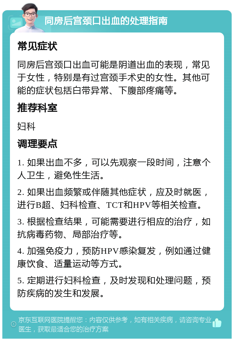 同房后宫颈口出血的处理指南 常见症状 同房后宫颈口出血可能是阴道出血的表现，常见于女性，特别是有过宫颈手术史的女性。其他可能的症状包括白带异常、下腹部疼痛等。 推荐科室 妇科 调理要点 1. 如果出血不多，可以先观察一段时间，注意个人卫生，避免性生活。 2. 如果出血频繁或伴随其他症状，应及时就医，进行B超、妇科检查、TCT和HPV等相关检查。 3. 根据检查结果，可能需要进行相应的治疗，如抗病毒药物、局部治疗等。 4. 加强免疫力，预防HPV感染复发，例如通过健康饮食、适量运动等方式。 5. 定期进行妇科检查，及时发现和处理问题，预防疾病的发生和发展。