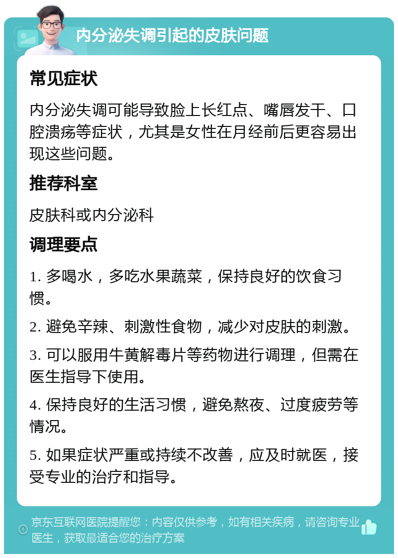 内分泌失调引起的皮肤问题 常见症状 内分泌失调可能导致脸上长红点、嘴唇发干、口腔溃疡等症状，尤其是女性在月经前后更容易出现这些问题。 推荐科室 皮肤科或内分泌科 调理要点 1. 多喝水，多吃水果蔬菜，保持良好的饮食习惯。 2. 避免辛辣、刺激性食物，减少对皮肤的刺激。 3. 可以服用牛黄解毒片等药物进行调理，但需在医生指导下使用。 4. 保持良好的生活习惯，避免熬夜、过度疲劳等情况。 5. 如果症状严重或持续不改善，应及时就医，接受专业的治疗和指导。