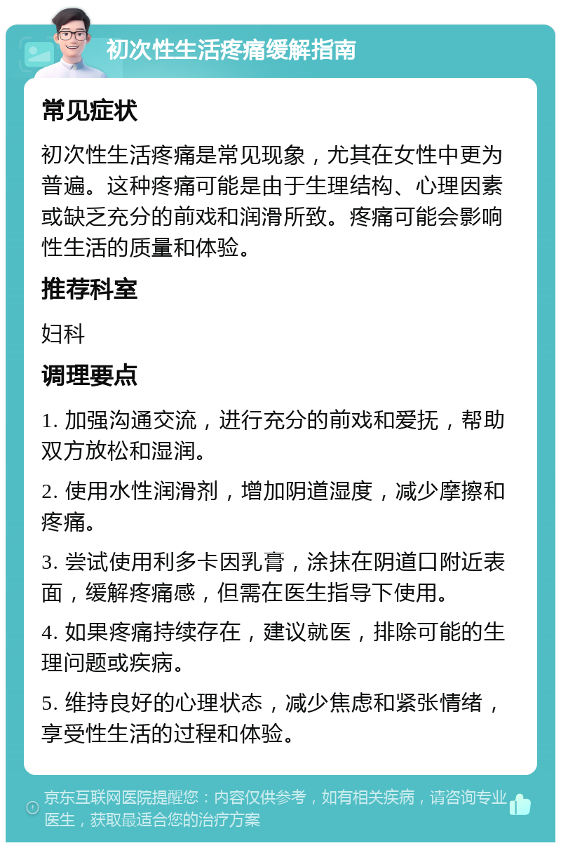 初次性生活疼痛缓解指南 常见症状 初次性生活疼痛是常见现象，尤其在女性中更为普遍。这种疼痛可能是由于生理结构、心理因素或缺乏充分的前戏和润滑所致。疼痛可能会影响性生活的质量和体验。 推荐科室 妇科 调理要点 1. 加强沟通交流，进行充分的前戏和爱抚，帮助双方放松和湿润。 2. 使用水性润滑剂，增加阴道湿度，减少摩擦和疼痛。 3. 尝试使用利多卡因乳膏，涂抹在阴道口附近表面，缓解疼痛感，但需在医生指导下使用。 4. 如果疼痛持续存在，建议就医，排除可能的生理问题或疾病。 5. 维持良好的心理状态，减少焦虑和紧张情绪，享受性生活的过程和体验。